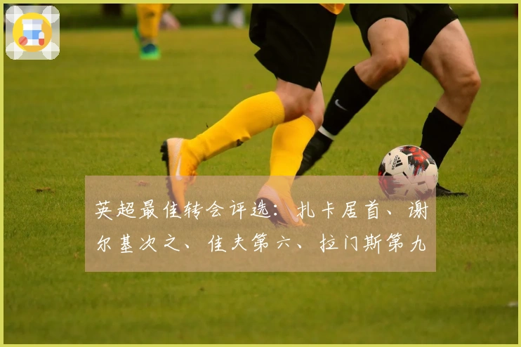 英超最佳转会评选：扎卡居首、谢尔基次之、佳夫第六、拉门斯第九