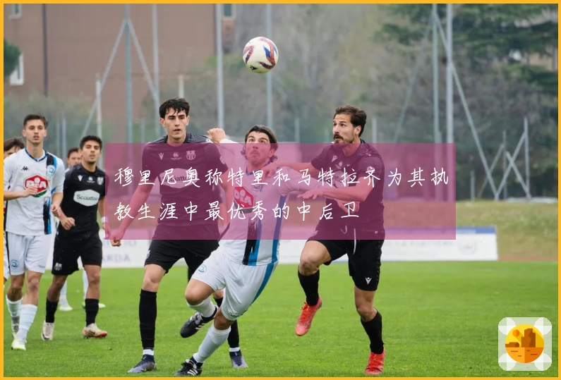 穆里尼奥称特里和马特拉齐为其执教生涯中最优秀的中后卫